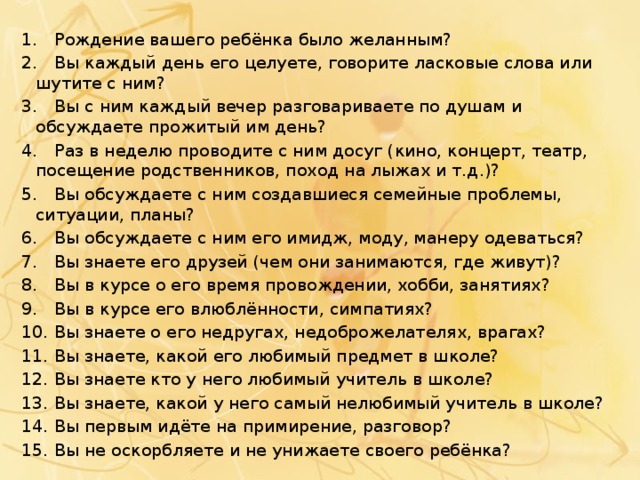 1.  Рождение вашего ребёнка было желанным? 2.  Вы каждый день его целуете, говорите ласковые слова или шутите с ним? 3.  Вы с ним каждый вечер разговариваете по душам и обсуждаете прожитый им день? 4.  Раз в неделю проводите с ним досуг (кино, концерт, театр, посещение родственников, поход на лыжах и т.д.)? 5.  Вы обсуждаете с ним создавшиеся семейные проблемы, ситуации, планы? 6.  Вы обсуждаете с ним его имидж, моду, манеру одеваться? 7.  Вы знаете его друзей (чем они занимаются, где живут)? 8.  Вы в курсе о его время провождении, хобби, занятиях? 9.  Вы в курсе его влюблённости, симпатиях? 10.  Вы знаете о его недругах, недоброжелателях, врагах? 11.  Вы знаете, какой его любимый предмет в школе? 12.  Вы знаете кто у него любимый учитель в школе? 13.  Вы знаете, какой у него самый нелюбимый учитель в школе? 14.  Вы первым идёте на примирение, разговор? 15.  Вы не оскорбляете и не унижаете своего ребёнка? 