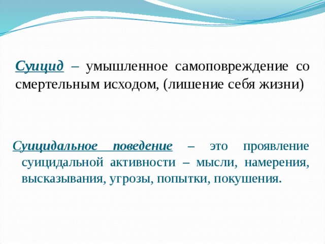 Суицид – умышленное самоповреждение со смертельным исходом, (лишение себя жизни) Суицидальное поведение  – это проявление суицидальной активности – мысли, намерения, высказывания, угрозы, попытки, покушения.  