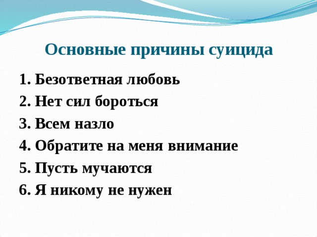 Основные причины суицида 1. Безответная любовь 2. Нет сил бороться 3. Всем назло 4. Обратите на меня внимание 5. Пусть мучаются 6. Я никому не нужен    