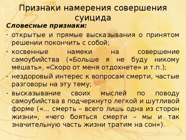Признаки намерения совершения суицида Словесные признаки: открытые и прямые высказывания о принятом решении покончить с собой; косвенные намеки на совершение самоубийства («Больше я не буду никому мешать», «Скоро от меня отдохнете» и т.п.); нездоровый интерес к вопросам смерти, частые разговоры на эту тему; высказывание своих мыслей по поводу самоубийства в подчеркнуто легкой и шутливой форме («… смерть – всего лишь одна из сторон жизни», «чего бояться смерти – мы и так значительную часть жизни тратим на сон»). 