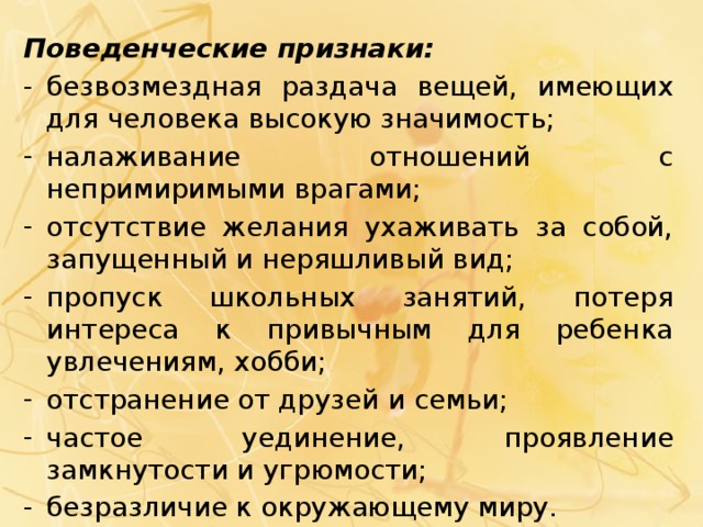 Поведенческие признаки: безвозмездная раздача вещей, имеющих для человека высокую значимость; налаживание отношений с непримиримыми врагами; отсутствие желания ухаживать за собой, запущенный и неряшливый вид; пропуск школьных занятий, потеря интереса к привычным для ребенка увлечениям, хобби; отстранение от друзей и семьи; частое уединение, проявление замкнутости и угрюмости; безразличие к окружающему миру. 