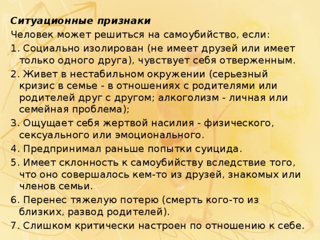 Ситуационные признаки Человек может решиться на самоубийство, если: 1. Социально изолирован (не имеет друзей или имеет только одного друга), чувствует себя отверженным. 2. Живет в нестабильном окружении (серьезный кризис в семье - в отношениях с родителями или родителей друг с другом; алкоголизм - личная или семейная проблема); 3. Ощущает себя жертвой насилия - физического, сексуального или эмоционального. 4. Предпринимал раньше попытки суицида. 5. Имеет склонность к самоубийству вследствие того, что оно совершалось кем-то из друзей, знакомых или членов семьи. 6. Перенес тяжелую потерю (смерть кого-то из близких, развод родителей). 7. Слишком критически настроен по отношению к себе. 