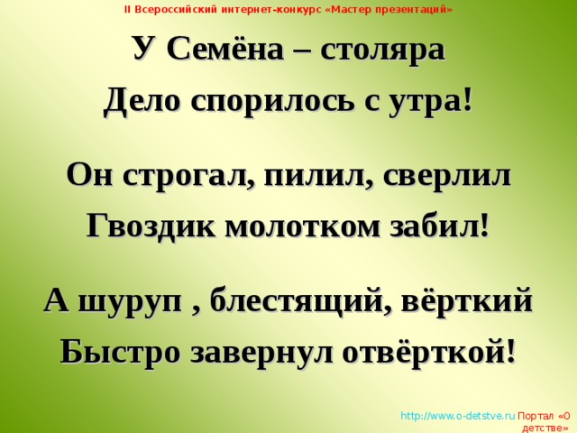 II Всероссийский интернет-конкурс «Мастер презентаций» У Семёна – столяра Дело спорилось с утра!  Он строгал, пилил, сверлил Гвоздик молотком забил!  А шуруп , блестящий, вёрткий Быстро завернул отвёрткой!   http://www.o-detstve.ru   Портал «О детстве»  