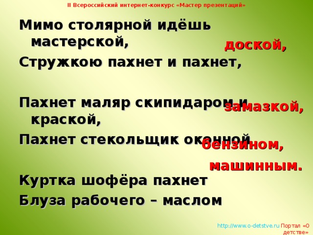 II Всероссийский интернет-конкурс «Мастер презентаций» Мимо столярной идёшь мастерской, Стружкою пахнет и пахнет,  Пахнет маляр скипидаром и краской, Пахнет стекольщик оконной  Куртка шофёра пахнет Блуза рабочего – маслом доской, замазкой, бензином, машинным.   http://www.o-detstve.ru   Портал «О детстве»  