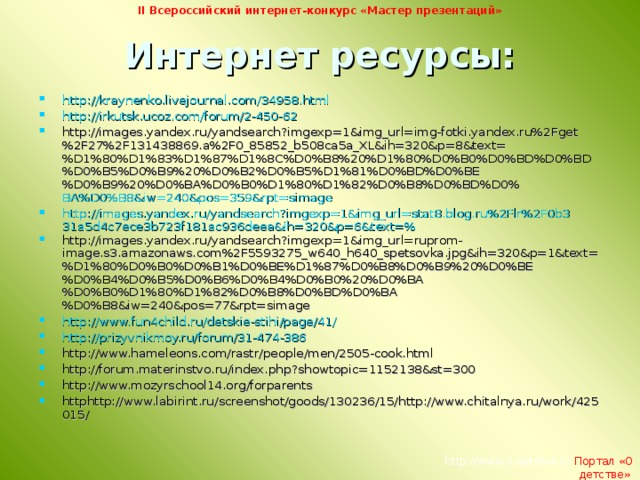 II Всероссийский интернет-конкурс «Мастер презентаций» Интернет ресурсы:   http://kraynenko.livejournal.com/34958.html http://irkutsk.ucoz.com/forum/2-450-62 http://images.yandex.ru/yandsearch?imgexp=1&img_url=img-fotki.yandex.ru%2Fget%2F27%2F131438869.a%2F0_85852_b508ca5a_XL&ih=320&p=8&text=%D1%80%D1%83%D1%87%D1%8C%D0%B8%20%D1%80%D0%B0%D0%BD%D0%BD%D0%B5%D0%B9%20%D0%B2%D0%B5%D1%81%D0%BD%D0%BE%D0%B9%20%D0%BA%D0%B0%D1%80%D1%82%D0%B8%D0%BD%D0% BA%D0%B8&iw=240&pos=359&rpt=simage http://images.yandex.ru/yandsearch?imgexp=1&img_url=stat8.blog.ru%2Flr%2F0b331a5d4c7ece3b723f181ac936deea&ih=320&p=6&text=% http://images.yandex.ru/yandsearch?imgexp=1&img_url=ruprom-image.s3.amazonaws.com%2F5593275_w640_h640_spetsovka.jpg&ih=320&p=1&text=%D1%80%D0%B0%D0%B1%D0%BE%D1%87%D0%B8%D0%B9%20%D0%BE%D0%B4%D0%B5%D0%B6%D0%B4%D0%B0%20%D0%BA%D0%B0%D1%80%D1%82%D0%B8%D0%BD%D0%BA%D0%B8&iw=240&pos=77&rpt=simage http://www.fun4child.ru/detskie-stihi/page/41/ http://prizyvnikmoy.ru/forum/31-474-386 http://www.hameleons.com/rastr/people/men/2505-cook.html http://forum.materinstvo.ru/index.php?showtopic=1152138&st=300 http://www.mozyrschool14.org/forparents httphttp://www.labirint.ru/screenshot/goods/130236/15/http://www.chitalnya.ru/work/425015/     http://www.o-detstve.ru  Портал «О детстве»  