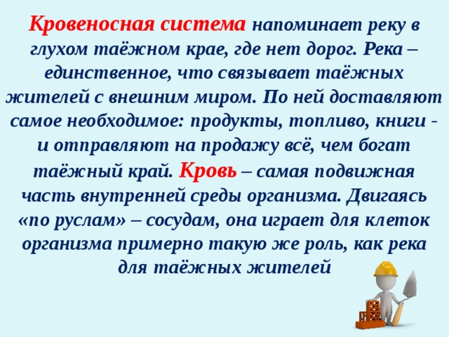 Кровеносная система напоминает реку в глухом таёжном крае, где нет дорог. Река – единственное, что связывает таёжных жителей с внешним миром. По ней доставляют самое необходимое: продукты, топливо, книги - и отправляют на продажу всё, чем богат таёжный край. Кровь – самая подвижная часть внутренней среды организма. Двигаясь «по руслам» – сосудам, она играет для клеток организма примерно такую же роль, как река для таёжных жителей 