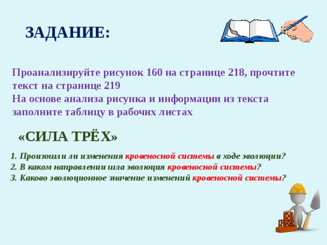 ЗАДАНИЕ: Проанализируйте рисунок 160 на странице 218, прочтите текст на странице 219 На основе анализа рисунка и информации из текста заполните таблицу в рабочих листах «СИЛА ТРЁХ» 1. Произошли ли изменения кровеносной системы в ходе эволюции? 2. В каком направлении шла эволюция кровеносной системы ? 3. Каково эволюционное значение изменений кровеносной системы ? 