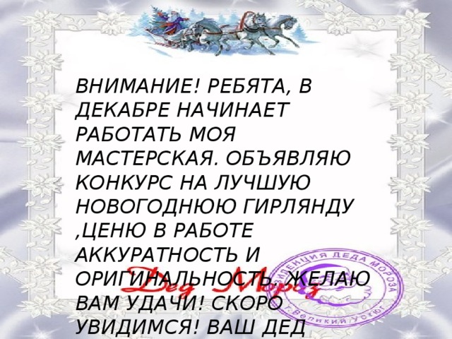 ВНИМАНИЕ! РЕБЯТА, В ДЕКАБРЕ НАЧИНАЕТ РАБОТАТЬ МОЯ МАСТЕРСКАЯ. ОБЪЯВЛЯЮ КОНКУРС НА ЛУЧШУЮ НОВОГОДНЮЮ ГИРЛЯНДУ ,ЦЕНЮ В РАБОТЕ АККУРАТНОСТЬ И ОРИГИНАЛЬНОСТЬ. ЖЕЛАЮ ВАМ УДАЧИ! СКОРО УВИДИМСЯ! ВАШ ДЕД МОРОЗ. 