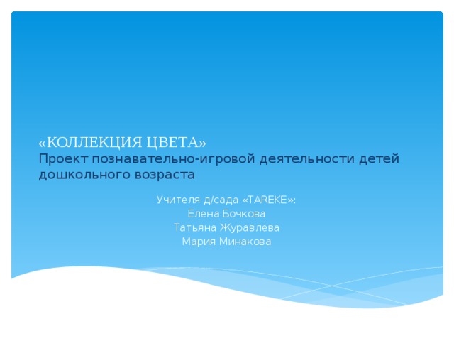 «КОЛЛЕКЦИЯ ЦВЕТА»  Проект познавательно-игровой деятельности детей дошкольного возраста   Учителя д/сада «TAREKE»: Елена Бочкова Татьяна Журавлева Мария Минакова  