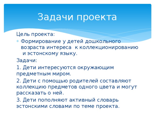Задачи проекта Цель проекта: Формирование у детей дошкольного возраста интереса к коллекционированию и эстонскому языку. Задачи: 1. Дети интересуются окружающим предметным миром. 2. Дети с помощью родителей составляют коллекцию предметов одного цвета и могут рассказать о ней. 3. Дети пополняют активный словарь эстонскими словами по теме проекта. 