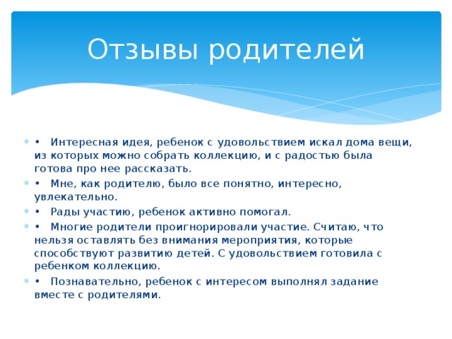 Отзывы родителей •  Интересная идея, ребенок с удовольствием искал дома вещи, из которых можно собрать коллекцию, и с радостью была готова про нее рассказать. •  Мне, как родителю, было все понятно, интересно, увлекательно. •  Рады участию, ребенок активно помогал. •  Многие родители проигнорировали участие. Считаю, что нельзя оставлять без внимания мероприятия, которые способствуют развитию детей. С удовольствием готовила с ребенком коллекцию. •  Познавательно, ребенок с интересом выполнял задание вместе с родителями. 