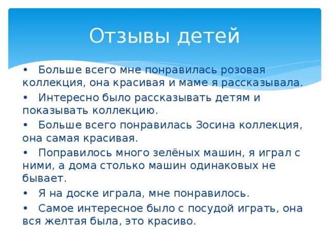 Отзывы детей •  Больше всего мне понравилась розовая коллекция, она красивая и маме я рассказывала. •  Интересно было рассказывать детям и показывать коллекцию. •  Больше всего понравилась Зосина коллекция, она самая красивая. •  Поправилось много зелёных машин, я играл с ними, а дома столько машин одинаковых не бывает. •  Я на доске играла, мне понравилось. •  Самое интересное было с посудой играть, она вся желтая была, это красиво. 