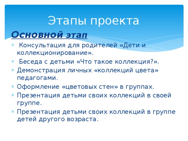 Этапы проекта Основной этап  Консультация для родителей «Дети и коллекционирование».  Беседа с детьми «Что такое коллекция?». Демонстрация личных «коллекций цвета» педагогами. Оформление «цветовых стен» в группах. Презентация детьми своих коллекций в своей группе. Презентация детьми своих коллекций в группе детей другого возраста. 