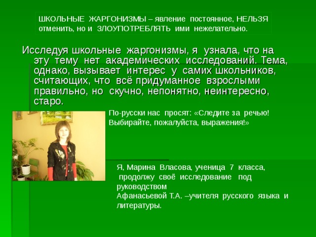 ШКОЛЬНЫЕ ЖАРГОНИЗМЫ – явление постоянное, НЕЛЬЗЯ отменить, но и ЗЛОУПОТРЕБЛЯТЬ ими нежелательно. Исследуя школьные жаргонизмы, я узнала, что на эту тему нет академических исследований. Тема, однако, вызывает интерес у самих школьников, считающих, что всё придуманное взрослыми правильно, но скучно, непонятно, неинтересно, старо. По-русски нас просят: «Следите за речью! Выбирайте, пожалуйста, выражения!» Я, Марина Власова, ученица 7 класса,  продолжу своё исследование под руководством Афанасьевой Т.А. –учителя русского языка и литературы. 