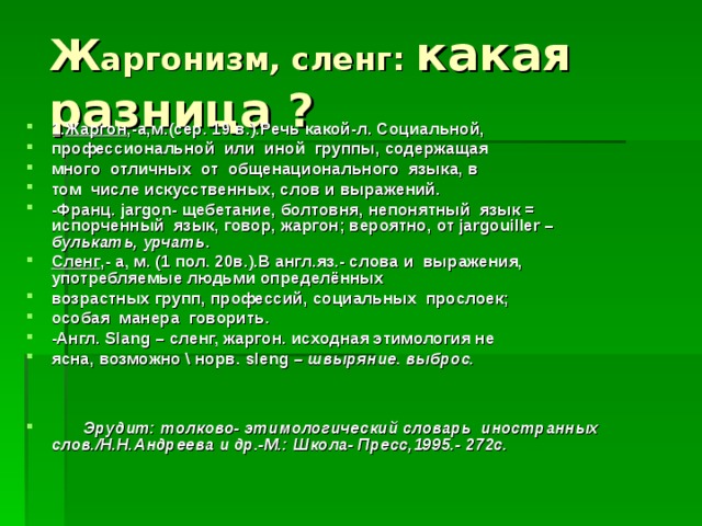 Ж аргонизм, сленг: какая разница ? 1. Жаргон ,-а,м.(сер. 19 в.).Речь какой-л. Социальной, профессиональной или иной группы, содержащая много отличных от общенационального языка, в том числе искусственных, слов и выражений. -Франц. jargon - щебетание, болтовня, непонятный язык = испорченный язык, говор, жаргон; вероятно,  от jargouiller – булькать, урчать . Сленг ,- а, м. (1 пол. 20в.).В англ.яз.- слова и выражения, употребляемые людьми определённых возрастных групп, профессий, социальных прослоек; особая манера говорить. -Англ. Slang – сленг, жаргон. исходная этимология не ясна, возможно \ норв. sleng – швыряние. выброс.    Эрудит: толково- этимологический словарь иностранных слов. / Н.Н.Андреева и др.-М.: Школа- Пресс,1995.- 272с. 