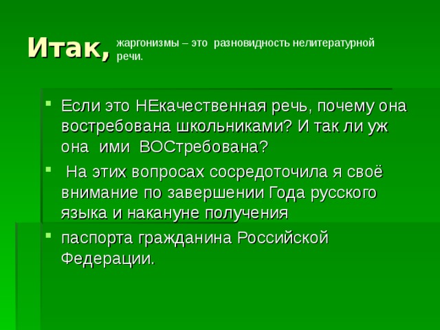 Итак, жаргонизмы – это разновидность нелитературной речи. Если это НЕкачественная речь, почему она востребована школьниками? И так ли уж она ими ВОСтребована?  На этих вопросах сосредоточила я своё внимание по завершении Года русского языка и накануне получения паспорта гражданина Российской Федерации.  