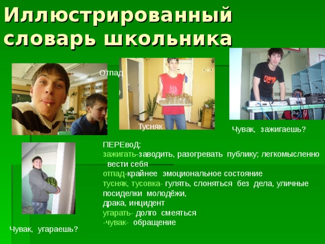 Иллюстрированный словарь школьника Отпад Тусняк Чувак, зажигаешь? ПЕРЕвоД: зажигать -заводить, разогревать публику; легкомысленно  вести себя отпад -крайнее эмоциональное состояние тусняк, тусовка- гулять, слоняться без дела, уличные посиделки молодёжи, драка, инцидент угарать- долго смеяться -чувак- обращение - Чувак, угараешь? 