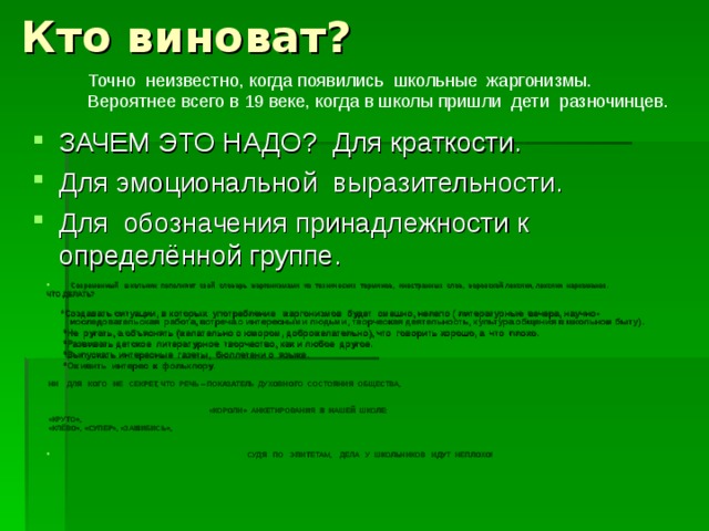 Кто виноват? Точно неизвестно, когда появились школьные жаргонизмы. Вероятнее всего в 19 веке, когда в школы пришли дети разночинцев. ЗАЧЕМ ЭТО НАДО? Для краткости. Для эмоциональной выразительности. Для обозначения принадлежности к определённой группе.   Современный школьник пополняет свой словарь жаргонизмами из технических терминов, иностранных слов, воровской лексики, лексики наркоманов. ЧТО ДЕЛАТЬ?  *Создавать ситуации, в которых употребление жаргонизмов будет смешно, нелепо ( литературные вечера, научно- исследовательская работа, встреча с интересными людьми, творческая деятельность, культура общения в школьном быту).  *Не ругать, а объяснять (желательно с юмором, доброжелательно), что говорить хорошо, а что плохо.  *Развивать детское литературное творчество, как и любое другое.  *Выпускать интересные газеты, бюллетени о языке.  *Оживить интерес к фольклору.  НИ ДЛЯ КОГО НЕ СЕКРЕТ, ЧТО РЕЧЬ – ПОКАЗАТЕЛЬ ДУХОВНОГО СОСТОЯНИЯ ОБЩЕСТВА,  «КОРОЛИ» АНКЕТИРОВАНИЯ В НАШЕЙ ШКОЛЕ:  «КРУТО»,  «КЛЁВО», «СУПЕР», «ЗАШИБИСЬ»,   СУДЯ ПО ЭПИТЕТАМ, ДЕЛА У ШКОЛЬНИКОВ ИДУТ НЕПЛОХО! 