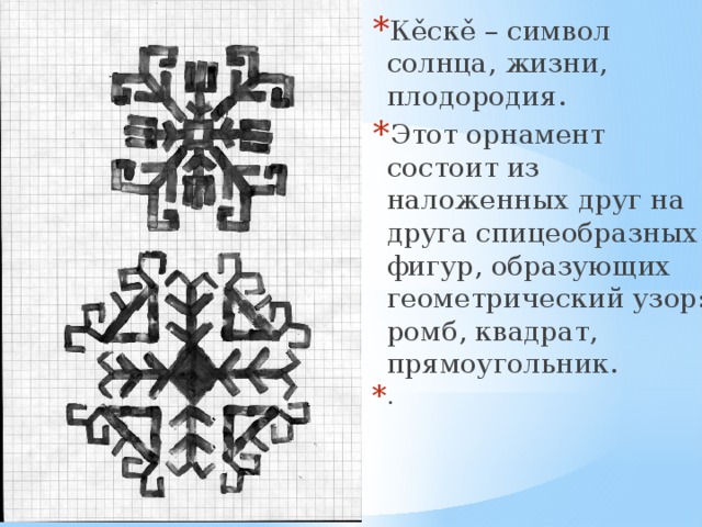Кěскě – символ солнца, жизни, плодородия. Этот орнамент состоит из наложенных друг на друга спицеобразных фигур, образующих геометрический узор: ромб, квадрат, прямоугольник. . 