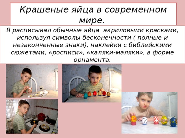 Крашеные яйца в современном мире. Я расписывал обычные яйца акриловыми красками, используя символы бесконечности ( полные и незаконченные знаки), наклейки с библейскими сюжетами, «росписи», «каляки-маляки», в форме орнамента. 
