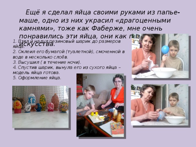  Ещё я сделал яйца своими руками из папье-маше, одно из них украсил «драгоценными камнями», тоже как Фаберже, мне очень понравились эти яйца, они как произведения искусства. 1. Взял и надул резиновый шарик до размеров яйца. 2. Оклеил его бумагой (туалетной), смоченной в воде в несколько слоёв. 3. Высушил ( в течение ночи). 4. Спустив шарик, вынула его из сухого яйца – модель яйца готова. 5. Оформление яйца. 