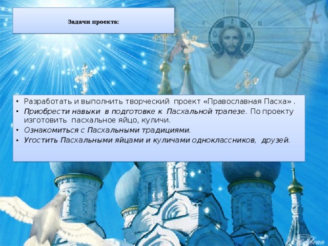 Задачи проекта:   Разработать и выполнить творческий проект «Православная Пасха» . Приобрести навыки в подготовке к Пасхальной трапезе. По проекту изготовить пасхальное яйцо, куличи. Ознакомиться с Пасхальными традициями. Угостить Пасхальными яйцами и куличами одноклассников, друзей.   