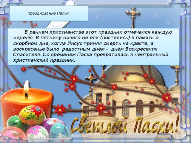  Празднование Пасхи.    В раннем христианстве этот праздник отмечался каждую неделю. В пятницу ничего не ели (постились) в память о скорбном дне, когда Иисус принял смерть на кресте, а воскресенье было радостным днём - днём Воскресения Спасителя. Со временем Пасха превратилась в центральный христианский праздник. 