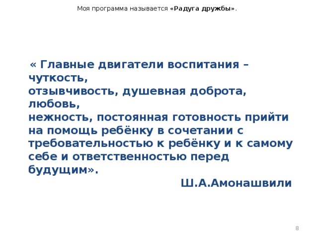 Моя программа называется «Радуга дружбы» .  « Главные двигатели воспитания – чуткость,   отзывчивость, душевная доброта, любовь,   нежность, постоянная готовность прийти   на помощь ребёнку в сочетании с   требовательностью к ребёнку и к самому   себе и ответственностью перед будущим».   Ш.А.Амонашвили     