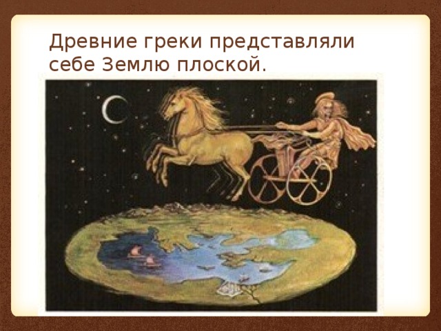 Древние греки представляли себе Землю плоской. 