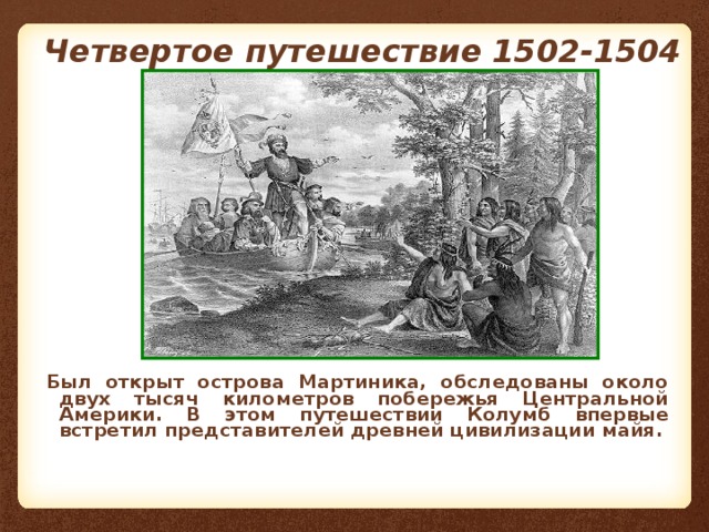 Четвертое путешествие  1502-1504 Был открыт острова Мартиника, обследованы около двух тысяч километров побережья Центральной Америки. В этом путешествии Колумб впервые встретил представителей древней цивилизации майя.   