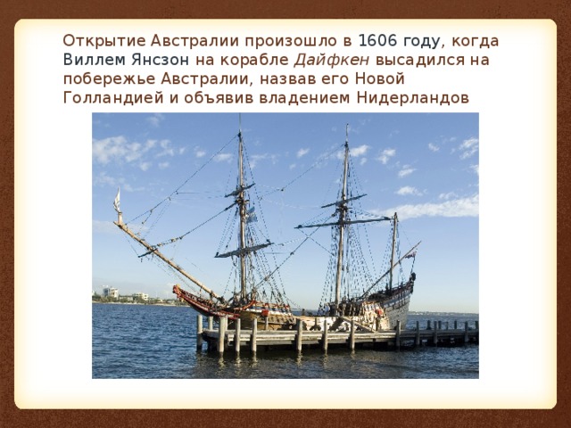 Открытие Австралии произошло в  1606 году , когда  Виллем Янсзон  на корабле  Дайфкен  высадился на побережье Австралии, назвав его Новой Голландией и объявив владением Нидерландов 