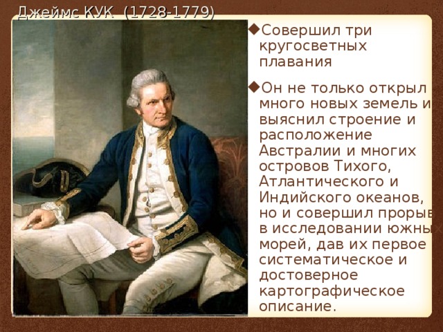 Совершил три кругосветных плавания Он не только открыл много новых земель и выяснил строение и расположение Австралии и многих островов Тихого, Атлантического и Индийского океанов, но и совершил прорыв в исследовании южных морей, дав их первое систематическое и достоверное картографическое описание.   Джеймс КУК (1728-1779) 