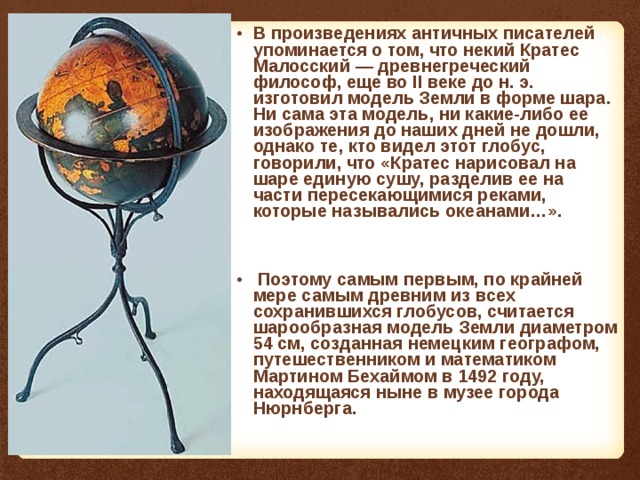В произведениях античных писателей упоминается о том, что некий Кратес Малосский — древнегреческий философ, еще во II веке до н. э. изготовил модель Земли в форме шара. Ни сама эта модель, ни какие-либо ее изображения до наших дней не дошли, однако те, кто видел этот глобус, говорили, что «Кратес нарисовал на шаре единую сушу, разделив ее на части пересекающимися реками, которые назывались океанами…».   Поэтому самым первым, по крайней мере самым древним из всех сохранившихся глобусов, считается шарообразная модель Земли диаметром 54 см, созданная немецким географом, путешественником и математиком Мартином Бехаймом в 1492 году, находящаяся ныне в музее города Нюрнберга. 
