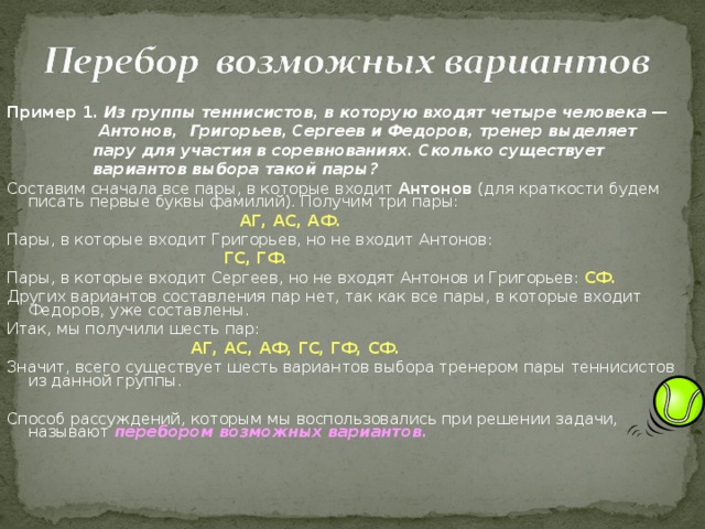 Пример 1.  Из группы теннисистов, в которую входят четыре человека —  Антонов, Григорьев, Сергеев и Федоров, тренер выделяет  пару для участия в соревнованиях. Сколько существует  вариантов выбора такой пары? Составим сначала все пары, в которые входит Антонов (для краткости будем писать первые буквы фамилий). Получим три пары:  АГ, АС, АФ. Пары, в которые входит Григорьев, но не входит Антонов:  ГС, ГФ. Пары, в которые входит Сергеев, но не входят Антонов и Григорьев: СФ. Других вариантов составления пар нет, так как все пары, в которые входит Федоров, уже составлены. Итак, мы получили шесть пар:  АГ, АС, АФ, ГС, ГФ, СФ. Значит, всего существует шесть вариантов выбора тренером пары теннисистов из данной группы. Способ рассуждений, которым мы воспользовались при решении задачи, называют перебором возможных вариантов. 