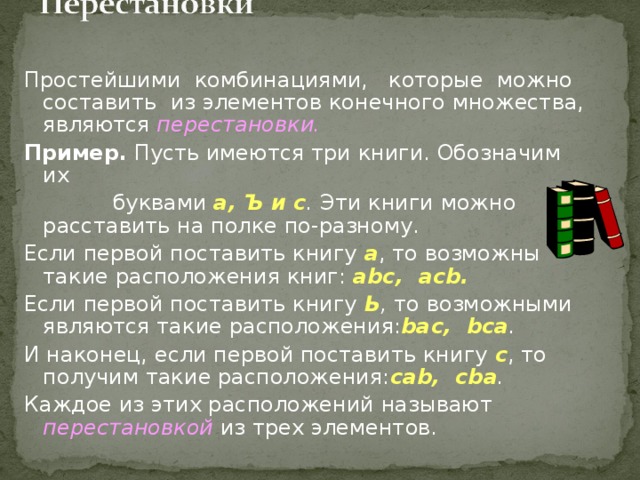 Простейшими комбинациями, которые можно составить из элементов конечного множества, являются перестановки. Пример. Пусть имеются три книги. Обозначим их  буквами а, Ъ и с . Эти книги можно расставить на полке по-разному. Если первой поставить книгу а , то возможны такие расположения книг: abc , acb . Если первой поставить книгу Ь , то возможными являются такие расположения: bac , bca . И наконец, если первой поставить книгу с , то получим такие расположения: cab , cba . Каждое из этих расположений называют перестановкой  из трех элементов. 