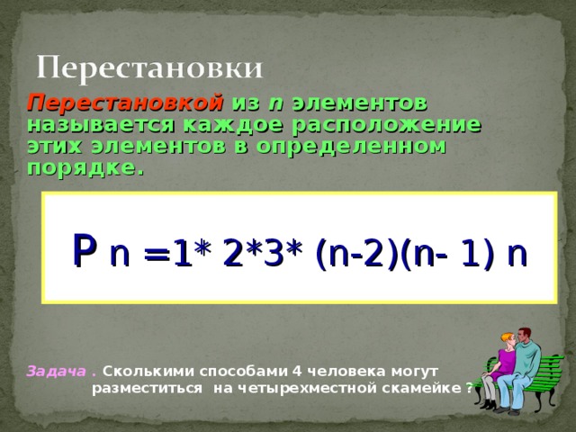 Перестановкой из n  элементов называется каждое расположение этих элементов в определенном порядке.           Задача . Сколькими способами 4 человека могут  разместиться  на четырехместной скамейке ? Р  n =1* 2*3* (n -2) (n- 1) n 