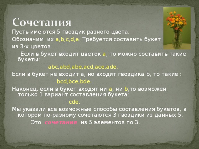 Пусть имеются 5 гвоздик разного цвета. Обозначим их a,b,c,d,e . Требуется составить букет из 3-х цветов.  Если в букет входит цветок а , то можно составить такие букеты:    abc,abd,abe,acd,ace,ade.  Если в букет не входит а, но входит гвоздика b , то такие :  bcd,bce,bde. Наконец, если в букет  входят ни а , ни b ,то возможен только 1 вариант составления букета:  cde . Мы указали все возможные способы составления букетов, в котором по-разному сочетаются 3 гвоздики из данных 5.  Это сочетания из 5 элементов по 3. 