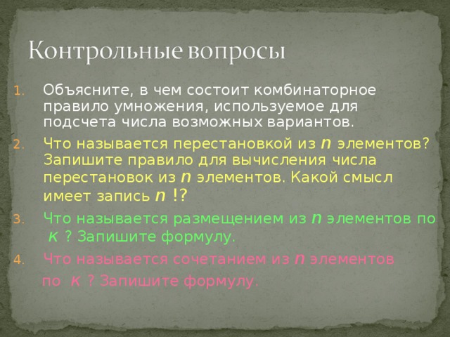 Объясните, в чем состоит комбинаторное правило умножения, используемое для подсчета числа возможных вариантов. Что называется перестановкой из  n элементов? Запишите правило для вычисления числа перестановок из n  элементов. Какой смысл имеет запись n !? Что называется размещением из n элементов  по к  ? Запишите формулу. Что называется сочетанием из n элементов   по к  ? Запишите формулу. 