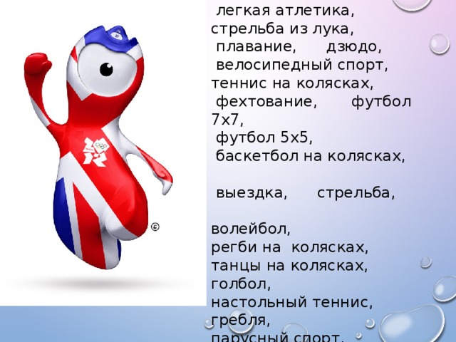 Летние виды спорта :  тяжелая атлетика,  легкая атлетика, стрельба из лука,  плавание, дзюдо,  велосипедный спорт, теннис на колясках,  фехтование, футбол 7x7,  футбол 5x5,  баскетбол на колясках,  выездка, стрельба, волейбол, регби на колясках, танцы на колясках, голбол, настольный теннис, гребля, парусный спорт.  