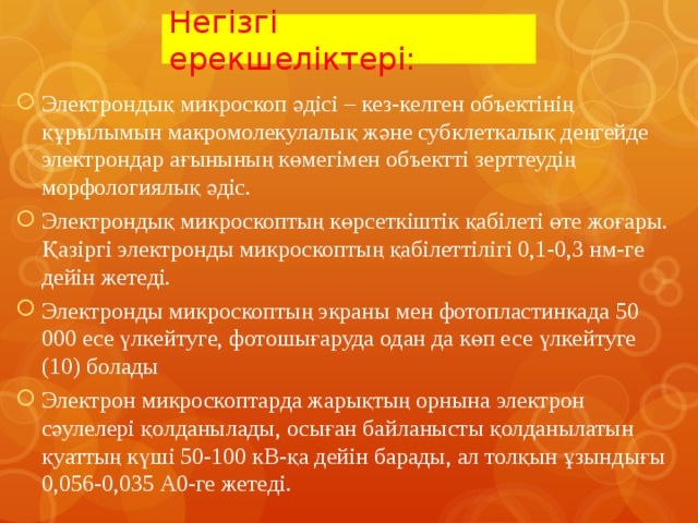 Негізгі ерекшеліктері: Электрондық микроскоп әдісі – кез-келген объектінің құрылымын макромолекулалық және субклеткалық деңгейде электрондар ағынының көмегімен объектті зерттеудің морфологиялық әдіс. Электрондық микроскоптың көрсеткіштік қабілеті өте жоғары. Қазіргі электронды микроскоптың қабілеттілігі 0,1-0,3 нм-ге дейін жетеді. Электронды микроскоптың экраны мен фотопластинкада 50 000 есе үлкейтуге, фотошығаруда одан да көп есе үлкейтуге (10) болады Электрон микроскоптарда жарықтың орнына электрон сәулелері қолданылады, осыған байланысты қолданылатын қуаттың күші 50-100 кВ-қа дейін барады, ал толқын ұзындығы 0,056-0,035 А0-ге жетеді.   