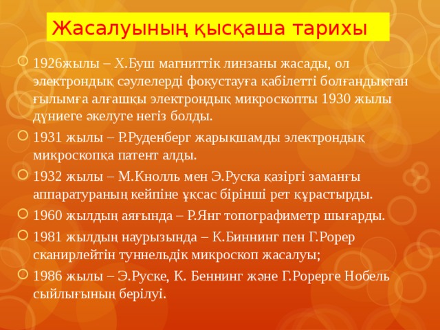 Жасалуының қысқаша тарихы 1926жылы – Х.Буш магниттік линзаны жасады, ол электрондық сәулелерді фокустауға қабілетті болғандықтан ғылымға алғашқы электрондық микроскопты 1930 жылы дүниеге әкелуге негіз болды. 1931 жылы – Р.Руденберг жарықшамды электрондық микроскопқа патент алды. 1932 жылы – М.Кнолль мен Э.Руска қазіргі заманғы аппаратураның кейпіне ұқсас бірінші рет құрастырды. 1960 жылдың аяғында – Р.Янг топографиметр шығарды. 1981 жылдың наурызында – К.Биннинг пен Г.Рорер сканирлейтін туннельдік микроскоп жасалуы; 1986 жылы – Э.Руске, К. Беннинг және Г.Рорерге Нобель сыйлығының берілуі. 