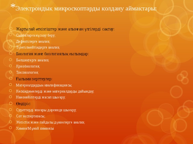 * Электрондық микроскоптарды қолдану аймақтары: Жартылай өткізгіштер және алынған үлгілерді сақтау: Сызбаларға нұсқау беру; Дефектілерге анализ; Түзетілмейтіндерге анализ; Биология және биологиялық ғылымдар: Бөлшектерге анализ; Криобиология; Токсикология; Ғылыми зерттеулер: Материалдардың квалификациясы; Кескіндемелерді және материалдарды дайындау; Нанокейіптерді жасап шығару; Өндіріс: Суреттерді жоғары дәрежеде шығару; Сот экспертизасы; Жетістік және пайдалы дүниелерге анализ; Химия/Мұнай химиясы 