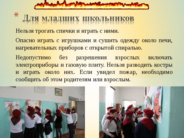 Нельзя трогать спички и играть с ними. Опасно играть с игрушками и сушить одежду около печи, нагревательных приборов с открытой спиралью. Недопустимо без разрешения взрослых включать электроприборы и газовую плиту. Нельзя разводить костры и играть около них. Если увидел пожар, необходимо сообщить об этом родителям или взрослым. 