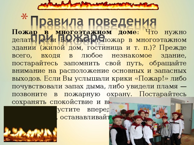 Пожар в многоэтажном доме : Что нужно делать, если Вас застал пожар в многоэтажном здании (жилой дом, гостиница и т. п.)? Прежде всего, входя в любое незнакомое здание, постарайтесь запомнить свой путь, обращайте внимание на расположение основных и запасных выходов. Если Вы услышали крики «Пожар!» либо почувствовали запах дыма, либо увидели пламя — позвоните в пожарную охрану. Постарайтесь сохранять спокойствие и выдержку. Двигаясь в толпе, пропустите вперед детей, женщин и престарелых, останавливайте паникеров. 