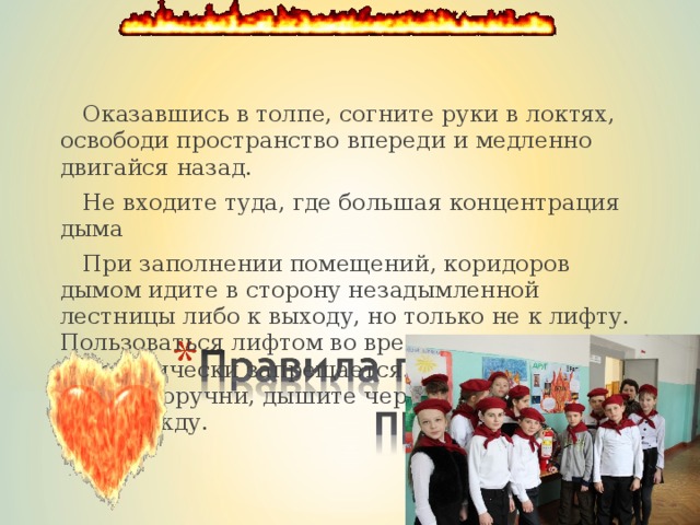  Оказавшись в толпе, согните руки в локтях, освободи пространство впереди и медленно двигайся назад.  Не входите туда, где большая концентрация дыма  При заполнении помещений, коридоров дымом идите в сторону незадымленной лестницы либо к выходу, но только не к лифту. Пользоваться лифтом во время пожара категорически запрещается. Держитесь за стены, поручни, дышите через носовой платок или одежду. 