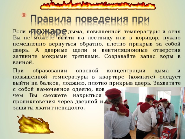 Если из-за густого дыма, повышенной температуры и огня Вы не можете выйти на лестницу или в коридор, нужно немедленно вернуться обратно, плотно прикрыв за собой дверь. А дверные щели и вентиляционные отверстия заткните мокрыми тряпками. Создавайте запас воды в ванной. При образовании опасной концентрации дыма и повышенной температуры в квартире (комнате) следует выйти на балкон, лоджию, плотно прикрыв дверь. Захватите с собой намоченное одеяло, ковер, другую плотную ткань, чем Вы сможете накрыться от огня в случае его проникновения через дверной и оконный проемы, но такой защиты хватит ненадолго. 