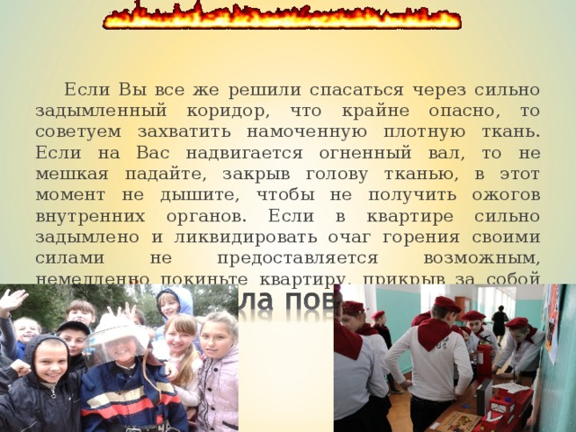  Если Вы все же решили спасаться через сильно задымленный коридор, что крайне опасно, то советуем захватить намоченную плотную ткань. Если на Вас надвигается огненный вал, то не мешкая падайте, закрыв голову тканью, в этот момент не дышите, чтобы не получить ожогов внутренних органов. Если в квартире сильно задымлено и ликвидировать очаг горе­ния своими силами не предоставляется возможным, немедленно покиньте квартиру, прикрыв за собой дверь. 