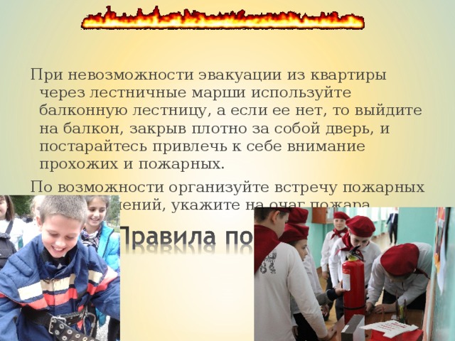 При невозможности эвакуации из квартиры через лестничные марши используйте балконную лестницу, а если ее нет, то выйдите на балкон, закрыв плотно за собой дверь, и постарайтесь привлечь к себе внимание прохожих и пожарных. По возможности организуйте встречу пожарных подразделений, укажите на очаг пожара. 
