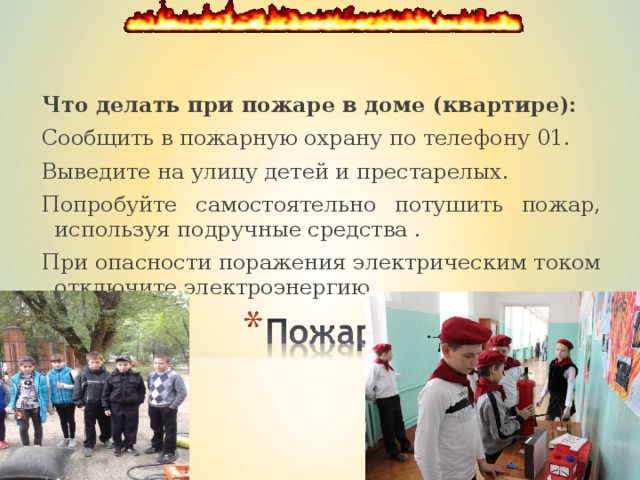 Что делать при пожаре в доме (квартире):  Сообщить в пожарную охрану по телефону 01.   Выведите на улицу детей и престарелых. Попробуйте самостоятельно потушить пожар, используя под­ручные средства . При опасности поражения электрическим током отключите электроэнергию . 