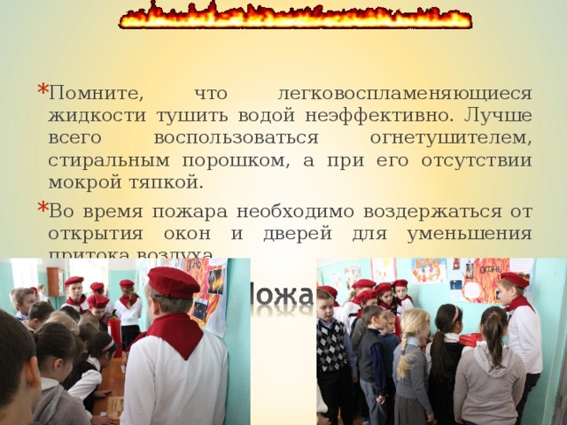 Помните, что легковоспламеняющиеся жидкости тушить во­дой неэффективно. Лучше всего воспользоваться огнетушителем, стиральным порошком, а при его отсутствии мокрой тяпкой. Во время пожара необходимо воздержаться от открытия окон и дверей для уменьшения притока воздуха.  